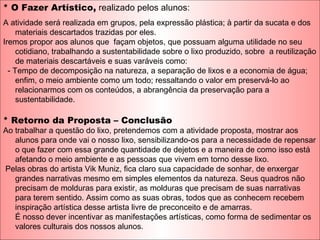 * O Fazer Artístico, realizado pelos alunos:
A atividade será realizada em grupos, pela expressão plástica; à partir da sucata e dos
materiais descartados trazidas por eles.
Iremos propor aos alunos que façam objetos, que possuam alguma utilidade no seu
cotidiano, trabalhando a sustentabilidade sobre o lixo produzido, sobre a reutilização
de materiais descartáveis e suas varáveis como:
- Tempo de decomposição na natureza, a separação de lixos e a economia de água;
enfim, o meio ambiente como um todo; ressaltando o valor em preservá-lo ao
relacionarmos com os conteúdos, a abrangência da preservação para a
sustentabilidade.
* Retorno da Proposta – Conclusão
Ao trabalhar a questão do lixo, pretendemos com a atividade proposta, mostrar aos
alunos para onde vai o nosso lixo, sensibilizando-os para a necessidade de repensar
o que fazer com essa grande quantidade de dejetos e a maneira de como isso está
afetando o meio ambiente e as pessoas que vivem em torno desse lixo.
Pelas obras do artista Vik Muniz, fica claro sua capacidade de sonhar, de enxergar
grandes narrativas mesmo em simples elementos da natureza. Seus quadros não
precisam de molduras para existir, as molduras que precisam de suas narrativas
para terem sentido. Assim como as suas obras, todos que as conhecem recebem
inspiração artística desse artista livre de preconceito e de amarras.
É nosso dever incentivar as manifestações artísticas, como forma de sedimentar os
valores culturais dos nossos alunos.
 