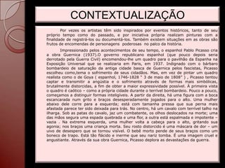 CONTEXTUALIZAÇÃO
        Por vezes os artistas têm sido inspirados por eventos históricos, tanto de seu
próprio tempo como do passado, e por iniciativa própria realizam pinturas com a
finalidade de registrá-los ou documentá-los. Também existem situações em as obras são
frutos de encomendas de personagens poderosas no palco da história.
        Impressionado pelos acontecimentos de seu tempo, o espanhol Pablo Picasso cria
a obra Guernica (1937).O governo republicano espanhol (que pouco depois seria
derrotado pela Guerra Civil) encomendou-lhe um quadro para o pavilhão da Espanha na
Exposição Universal que se realizaria em Paris, em 1937. Indignado com o bárbaro
bombardeio de saturação da antiga cidade basca de Guernica pelos fascistas, Picasso
escolheu como,tema o sofrimento de seus cidadãos. Mas, em vez de pintar um quadro
realista como o de Goya ( espanhol, 1746-1828 “ 3 de maio de 1808” ) , Picasso tentou
captar e transmitir a angústia e o sofrimento através de formas mais simbólicas,
brutalmente distorcidas, a fim de obter a maior expressividade possível. À primeira vista
o quadro é caótico – como a própria cidade durante o terrível bombardeio. Pouco a pouco,
começamos a distinguir formas inteligíveis. A partir da direita, há uma figura com a boca
escancarada num grito e braços desesperadamente jogados para o alto. Uma mulher
abaixo dele corre para a esquerda; está com tamanha pressa que sua perna mais
afastada parece ter sido deixada para trás. No centro, há um cavalo com terrível talho na
ilharga. Sob as patas do cavalo, jaz um combatente, os olhos deslocados na morte; uma
das mãos segura uma espada quebrada e uma flor, a outra está espalmada e impotente –
vazia . Na extrema esquerda, uma mulher volta a cabeça para o alto, gritando sua
agonia; nos braços uma criança morta. Seu rosto distorcido é uma máscara de dor – um
uivo de desespero que se tornou visível. O bebê morto pende de seus braços como um
boneco de trapo. Está tão flácido e inerme que seu nariz tomba. É uma imagem cruel e
angustiante. Através da sua obra Guernica, Picasso deplora as devastações da guerra.
 