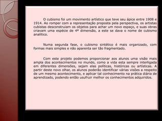 O cubismo foi um movimento artístico que teve seu ápice entre 1908 e
1914. Ao romper com a representação proposta pela perspectiva, os artistas
cubistas desconstruiam os objetos para achar um novo espaço, e suas obras
criavam uma espécie de 4ª dimensão, a este se dava o nome de cubismo
analítico.


     Numa segunda fase, o cubismo sintético é mais organizado, com
formas mais simples e não aparenta ser tão fragmentado.


       Com este projeto podemos proporcionar aos alunos uma visão mais
ampla dos acontecimentos no mundo, como a vida esta sempre interligada
em diferentes dimensões, sejam elas políticas, históricas ou artísticas. A
partir deste novo olhar, os alunos poderão identificar várias visões a respeito
de um mesmo acontecimento, e aplicar tal conhecimento na prática diária de
aprendizado, podendo então usufruir melhor os conhecimentos adquiridos.
 