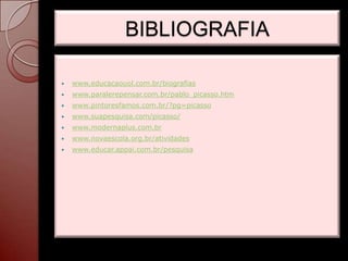 BIBLIOGRAFIA

   www.educacaouol.com.br/biografias
   www.paralerepensar.com.br/pablo_picasso.htm
   www.pintoresfamos.com.br/?pg=picasso
   www.suapesquisa.com/picasso/
   www.modernaplus.com.br
   www.novaescola.org.br/atividades
   www.educar.appai.com.br/pesquisa
 