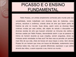 PICASSO E O ENSINO
          FUNDAMENTAL
     Pablo Picasso, um artista amplamente conhecido pelo mundo pela sua

versatilidade, tendo trabalhado com diversos tipos de materiais, como
pintura, escultura e cerâmica, criando obras de arte que fazem parte da
história da arte no mundo. Suas obras, assim como as diversas fases
criativas vividas por este artista, são objeto de estudo e discussões em
diversas escolas de arte que buscam entender as minucias dos estilos e
técnicas usadas por Pablo Picasso, desvendando assim o que se passava no
íntimo do homem durante as suas criações, seriam angustias, dores ou
tristezas sendo retratadas na fase azul? Na fase rosa se percebe um período
mais feliz de sua vida, cheio de leveza em seus traços e cores. Sem dúvida
Picasso foi um homem que viveu em busca da felicidade, exatamente como
vivemos todos nós, mas com o grande diferencial, expressar o que sentia
através das mãos, e assim expondo o seu interior ao mundo.
 