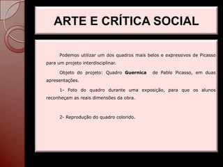 ARTE E CRÍTICA SOCIAL

      Podemos utilizar um dos quadros mais belos e expressivos de Picasso
para um projeto interdisciplinar.

      Objeto do projeto: Quadro Guernica     de Pablo Picasso, em duas
apresentações.

      1- Foto do quadro durante uma exposição, para que os alunos
reconheçam as reais dimensões da obra.



      2- Reprodução do quadro colorido.
 