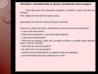 Atividade 1: Sensibilizando os alunos e produzindo novas imagens


          Para esta aula será necessário preparar o material a partir da obra de
    Picasso.
•   Tirar cópias da obra Gernica para a aula;


•   Apresentar aos alunos a obra de Picasso colorida;


•   Promover a leitura da obra, orientando os alunos através de perguntas:
    - o que você está vendo?
    - Descreva as pessoas e o que elas estão fazendo;
    - o que esta acontecendo?
    - Descreva os animais, quais são, se estão próximos, se estão todos olhando
    para a mesma direção;
    - como são as cores do quadro?
    - de onde vem a luz do quadro?
    - localize formas geométricas, se alguma esta em destaque;
    - que sentimento esta obra desperta em você?
 