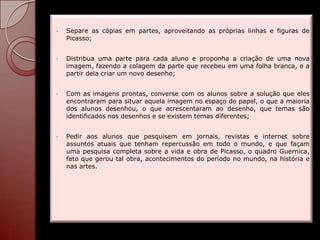 •   Separe as cópias em partes, aproveitando as próprias linhas e figuras de
    Picasso;


•   Distribua uma parte para cada aluno e proponha a criação de uma nova
    imagem, fazendo a colagem da parte que recebeu em uma folha branca, e a
    partir dela criar um novo desenho;


•   Com as imagens prontas, converse com os alunos sobre a solução que eles
    encontraram para situar aquela imagem no espaço do papel, o que a maioria
    dos alunos desenhou, o que acrescentaram ao desenho, que temas são
    identificados nos desenhos e se existem temas diferentes;


•   Pedir aos alunos que pesquisem em jornais, revistas e internet sobre
    assuntos atuais que tenham repercussão em todo o mundo, e que façam
    uma pesquisa completa sobre a vida e obra de Picasso, o quadro Guernica,
    fato que gerou tal obra, acontecimentos do período no mundo, na história e
    nas artes.
 