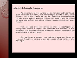 Atividade 2: Produção de gravuras


         Relembrar junto com os alunos o que sentiram com a obra de Picasso,
  quem foi Picasso, suas obras, suas transformações durante os anos, e qual
  impacto a obra Guernica causou em cada um , revendo as figuras produzidas
  por eles na aula anterior. Analisar a pesquisa feita sobre Picasso e o período
  em que a obra foi feita, falar sobre o cubismo e sua contribuição para a arte
  mundial.


        Pedir que cada aluno que coloque na mesa as reportagens que
  conseguiram recolher e separe uma manchete que considere a mais
  impactante, e a partir desta imagem expresse no desenho em papel o que
  sentiu ao ver e ler tal reportagem.


        Com os jornais e revistas   que sobraram, peça aos alunos que
  recortem de qualquer maneira, e com os pedaços cole-os montando uma
  nova figura.
 