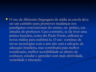 O uso de diferentes linguagens de mídia na escola deve ser um caminho para promover mudanças nos paradigmas convencionais do ensino, na  prática, nas atitudes do professor. Caso contrário, se ele tiver uma prática bancária, como diz Paulo Freire, utilizará as novas mídias para reafirmá-la. O uso  contínuo de novas tecnologias com a arte não será a salvação da educação brasileira, mas contribuirá para melhor socialização, melhor acessibilidade ao direito de conhecer, estudar e aprender com mais afetividade, veracidade e interação. 