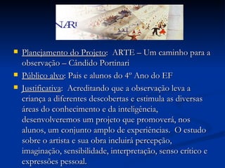 Planejamento do Projeto :  ARTE – Um caminho para a observação – Cândido Portinari  Público alvo : Pais e alunos do 4º Ano do EF Justificativa :  Acreditando que a observação leva a criança a diferentes descobertas e estimula as diversas áreas do conhecimento e da inteligência,  desenvolveremos um projeto que promoverá, nos alunos, um conjunto amplo de experiências.  O estudo sobre o artista e sua obra incluirá percepção, imaginação, sensibilidade, interpretação, senso crítico e expressões pessoal.  