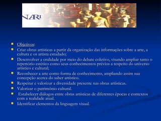 Objetivos :  Criar obras artísticas a partir da organização das informações sobre a arte, a cultura e os artista estudado; Desenvolver a oralidade por meio do debate coletivo, visando ampliar tanto o repertório estético como seus conhecimentos prévios a respeito do universo artístico e cultural; Reconhecer a arte como forma de conhecimento, ampliando assim sua concepção acerca do saber artístico. Respeitar e valorizar a diversidade presente nas obras artísticas. Valorizar o patrimônio cultural.  Estabelecer diálogos entre obras artísticas de diferentes épocas e contextos com a realidade atual.  Identificar elementos da linguagem visual.  