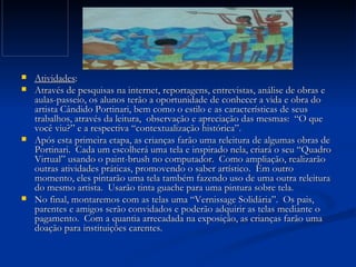 Atividades : Através de pesquisas na internet, reportagens, entrevistas, análise de obras e aulas-passeio, os alunos terão a oportunidade de conhecer a vida e obra do artista Cândido Portinari, bem como o estilo e as características de seus trabalhos, através da leitura,  observação e apreciação das mesmas:  “O que você viu?” e a respectiva “contextualização histórica”.  Após esta primeira etapa, as crianças farão uma releitura de algumas obras de Portinari.  Cada um escolherá uma tela e inspirado nela, criará o seu “Quadro Virtual” usando o paint-brush no computador.  Como ampliação, realizarão outras atividades práticas, promovendo o saber artístico.  Em outro momento, eles pintarão uma tela também fazendo uso de uma outra releitura do mesmo artista.  Usarão tinta guache para uma pintura sobre tela.  No final, montaremos com as telas uma “Vernissage Solidária”.  Os pais, parentes e amigos serão convidados e poderão adquirir as telas mediante o pagamento.  Com a quantia arrecadada na exposição, as crianças farão uma doação para instituições carentes.  
