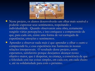 Neste projeto, os alunos desenvolverão um olhar mais sensível e poderão expressar seus sentimentos, respeitando a individualidade.  Quando observarem uma obra, certamente surgirão várias percepções, e isso enriquece a compreensão de que, para cada um, existe uma forma de ver carregada de experiências, emoções e sentimentos.  Aprender a observar nada mais é que aprender a olhar o outro e compreendê-lo, e essa experiência traz harmonia às nossas relações interpessoais.  O resultado desse projeto, assim esperamos, satisfatório porque desejamos alcançar nosso objetivo maior, que é despertar, na criança, a consciência de que a felicidade está nas coisas simples, em cada cor, em cada cheiro e, até na solidariedade para com o próximo.  