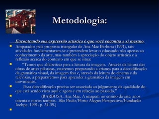 Metodologia: Encontrando sua expressão artística é que você encontra a si mesmo   Amparados pela proposta triangular de Ana Mae Barbosa (1991), tais atividades fundamentaram-se e pretendem levar o educando não apenas ao conhecimento da arte, mas também à apreciação do objeto artístico e à reflexão acerca do contexto em que se situa: “ Temos que alfabetizar para a leitura da imagem.  Através da leitura das obras de artes plásticas, estaremos preparando a criança para a decodificação da gramática visual, da imagem fixa e, através da leitura do cinema e da televisão, a prepararemos para aprender a gramática da imagem em movimento.  Essa decodificação precisa ser associada ao julgamento da qualidade do que está sendo visto aqui e agora e em relação ao passado.” (BARBOSA, Ana Mae. A imagem no ensino da arte: anos oitenta e novos tempos.  São Paulo/Porto Alegre: Perspectiva/Fundação Iochpe, 1991. p. 34-35.)  