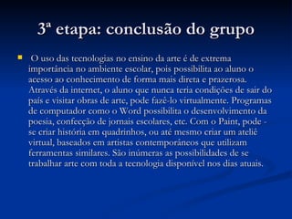 3ª etapa: conclusão do grupo O uso das tecnologias no ensino da arte é de extrema importância no ambiente escolar, pois possibilita ao aluno o acesso ao conhecimento de forma mais direta e prazerosa. Através da internet, o aluno que nunca teria condições de sair do país e visitar obras de arte, pode fazê-lo virtualmente. Programas de computador como o Word possibilita o desenvolvimento da poesia, confecção de jornais escolares, etc. Com o Paint, pode - se criar história em quadrinhos, ou até mesmo criar um ateliê virtual, baseados em artistas contemporâneos que utilizam ferramentas similares. São inúmeras as possibilidades de se trabalhar arte com toda a tecnologia disponível nos dias atuais. 