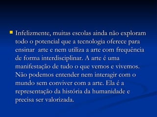 Infelizmente, muitas escolas ainda não exploram todo o potencial que a tecnologia oferece para ensinar  arte e nem utiliza a arte com frequência de forma interdisciplinar. A arte é uma manifestação de tudo o que vemos e vivemos. Não podemos entender nem interagir com o mundo sem conviver com a arte. Ela é a representação da história da humanidade e precisa ser valorizada.  