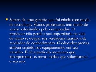 Somos de uma geração que foi criada com medo de tecnologia. Muitos professores tem medo de serem substituídos pelo computador. O professor não perde a sua importância na vida do aluno se ocupar sua verdadeira função: a de mediador do conhecimento. O educador precisa atribuir sentido aos equipamentos em seu trabalho. É só a partir do momento que incorporamos as novas mídias que valorizamos o seu uso. 