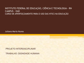 INSTITUTO FEDERAL DE EDUCAÇÃO, CIÊNCIA E TECNOLOGIA - RN
CAMPUS - EAD
CURSO DE APERFEIÇOAMENTO PARA O USO DAS NTICS NA EDUCAÇÃO




Juliana Maria Nunes




PROJETO INTERDISCIPLINAR

TRABALHO: DIGNIDADE HUMANA
 