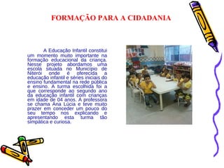   A Educação Infantil constitui um momento muito importante na formação educacional da criança. Nesse projeto abordamos uma escola situada no Município de Niterói onde é oferecida a educação infantil e séries iniciais do ensino fundamental na rede pública e ensino. A turma escolhida foi a que corresponde ao segundo ano da educação infantil com crianças em idade de 04 anos. A professora se chama Ana Lúcia e teve muito prazer em conceder um pouco do seu tempo nos explicando e apresentando esta turma tão simpática e curiosa. FORMAÇÃO PARA A CIDADANIA 