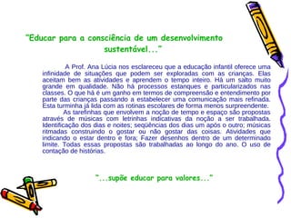 “ Educar para a consciência de um desenvolvimento  sustentável...” A Prof. Ana Lúcia nos esclareceu que a educação infantil oferece uma infinidade de situações que podem ser exploradas com as crianças. Elas aceitam bem as atividades e aprendem o tempo inteiro. Há um salto muito grande em qualidade. Não há processos estanques e particularizados nas classes. O que há é um ganho em termos de compreensão e entendimento por parte das crianças passando a estabelecer uma comunicação mais refinada. Esta turminha já lida com as rotinas escolares de forma menos surpreendente.  As tarefinhas que envolvem a noção de tempo e espaço são propostas através de músicas com letrinhas indicativas da noção a ser trabalhada. Identificação dos dias e noites; seqüências dos dias um após o outro; músicas ritmadas construindo o gostar ou não gostar das coisas. Atividades que indicando o estar dentro e fora; Fazer desenhos dentro de um determinado limite. Todas essas propostas são trabalhadas ao longo do ano. O uso de contação de histórias. “ ...supõe educar para valores...” 
