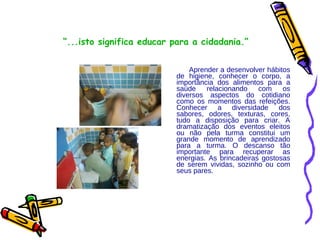 “ ...isto significa educar para a cidadania.” Aprender a desenvolver hábitos de higiene, conhecer o corpo, a importância dos alimentos para a saúde relacionando com os diversos aspectos do cotidiano como os momentos das refeições. Conhecer a diversidade dos sabores, odores, texturas, cores, tudo a disposição para criar. A dramatização dos eventos eleitos ou não pela turma constitui um grande momento de aprendizado para a turma. O descanso tão importante para recuperar as energias. As brincadeiras gostosas de serem vividas, sozinho ou com seus pares.  