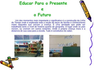 Educar Para o Presente  e o Futuro Um dos momentos mais importante e significativo é a construção da Linha do Tempo onde é explorada toda a noção de laços de família e conhecimento maior daqueles que cercam a criança. È uma atividade que pode ser trabalhada tanto a nível de história quanto de geografia. O lugar onde os pais moram, ou viveram em outros instantes. Onde a própria criança mora e a distancia de sua casa para a escola. Tudo é constitutivo do saber.  