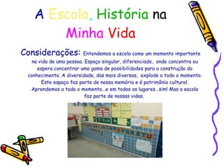 A   Escola ,   História   na   Minha   Vida Considerações:  Entendemos a escola como um momento importante na vida de uma pessoa. Espaço singular, diferenciado,  onde concentra ou espera concentrar uma gama de possibilidades para a construção do conhecimento. A diversidade, das mais diversas,  explode a todo o momento. Este espaço faz parte de nossa memória e é patrimônio cultural. Aprendemos a todo o momento...e em todos os lugares...sim! Mas a escola faz parte de nossas vidas.  Felicitemos esse momento!  