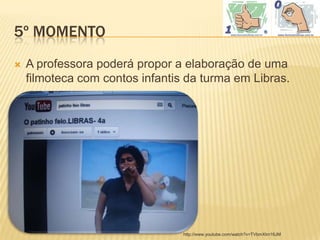 5º MOMENTO
   A professora poderá propor a elaboração de uma
    filmoteca com contos infantis da turma em Libras.




                                 http://www.youtube.com/watch?v=TVbmXlm16JM
 