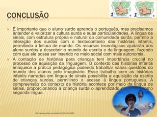 CONCLUSÃO
   É importante que o aluno surdo aprenda o português, mas precisamos
    entender e valorizar a cultura surda e suas particularidades. A língua de
    sinais, com estrutura própria e natural da comunidade surda, permite a
    interação dos surdos com o texto/contexto das histórias infantis,
    permitindo a leitura de mundo. Os recursos tecnológicos ajudarão aos
    aluno surdos a descobrir o mundo da escrita e da linguagem, fazendo
    com que ele possa ser inserido no meio social com mais autonomia.
   A contação de histórias para crianças tem importância crucial no
    processo de aquisição da linguagem. O contexto das histórias infantis
    enriquece a prática pedagógica podendo trabalhar várias questões do
    mundo dos alunos pelo imaginário. Esse trabalho com as histórias
    infantis narradas em língua de sinais possibilita a aquisição da escrita
    de crianças surdas, permitindo o acesso à língua portuguesa. A
    compreensão do contexto da história acontece por meio da língua de
    sinais, proporcionando à criança surda o aprendizado da escrita como
    segunda língua.



               http://www.youtube.com/watch?v=TVbmXlm16JM
 