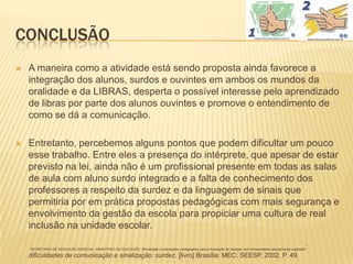 CONCLUSÃO
   A maneira como a atividade está sendo proposta ainda favorece a
    integração dos alunos, surdos e ouvintes em ambos os mundos da
    oralidade e da LIBRAS, desperta o possível interesse pelo aprendizado
    de libras por parte dos alunos ouvintes e promove o entendimento de
    como se dá a comunicação.

   Entretanto, percebemos alguns pontos que podem dificultar um pouco
    esse trabalho. Entre eles a presença do intérprete, que apesar de estar
    previsto na lei, ainda não é um profissional presente em todas as salas
    de aula com aluno surdo integrado e a falta de conhecimento dos
    professores a respeito da surdez e da linguagem de sinais que
    permitiria por em prática propostas pedagógicas com mais segurança e
    envolvimento da gestão da escola para propiciar uma cultura de real
    inclusão na unidade escolar.

    SECRETARIA DE EDUCAÇÃO ESPECIAL, MINISTÉRIO DA EDUCAÇÃO. Estratégias e orientações pedagógicas para a educação de crianças com necessidades educacionais especiais   :
    dificuldades de comunicação e sinalização: surdez. [livro] Brasília: MEC; SEESP, 2002, P. 49.
 