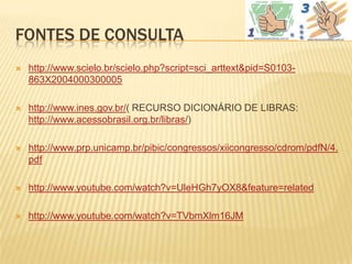 FONTES DE CONSULTA
   http://www.scielo.br/scielo.php?script=sci_arttext&pid=S0103-
    863X2004000300005

   http://www.ines.gov.br/( RECURSO DICIONÁRIO DE LIBRAS:
    http://www.acessobrasil.org.br/libras/)

   http://www.prp.unicamp.br/pibic/congressos/xiicongresso/cdrom/pdfN/4.
    pdf

   http://www.youtube.com/watch?v=UleHGh7yOX8&feature=related

   http://www.youtube.com/watch?v=TVbmXlm16JM
 