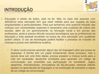 INTRODUÇÃO
   Educação é direito de todos, está na lei. Mas no caso das pessoas com
    deficiência essa educação tem que estar voltada para que respeite as suas
    singularidades e particularidades. Para que tenhamos uma possível inclusão das
    crianças com necessidades especiais é necessário uma mudança de cultura das
    escolas, além de um aprimoramento na formação inicial e em serviço dos
    professores, ainda é preciso difundir recursos tecnológicos que os profissionais da
    educação e todo pessoal envolvido na busca de uma educação com qualidade
    podem utilizar. O uso de tecnologias poderá facilitar o processo de inclusão de
    crianças e jovens com deficiência auditiva.


         O aluno surdo precisa aprender algum tipo de linguagem para que possa se
          expressar. A família tem um papel fundamental nesse processo, mas a
          escola deve ser uma forte aliada, precisa preparar a criança surda para a
          vida em sociedade, dando-lhe condições para aprender um código de
          comunicação que possibilite sua participação na sociedade. Jogos,
          desenhos, dramatizações, brincadeiras de faz-de-conta, histórias infantis
          ajudam no aprendizado da linguagem e na construção de conceitos e regras
          de um código de comunicação.
 