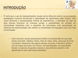 INTRODUÇÃO

   É certo que o uso de representações visuais como tática de ensino numa proposta
    pedagógica inclusiva favorecerá a assimilação de significados pela criança, bem
    como permitirá a representação mental de experiências. A atividade de sala de
    aula precisa favorecer às crianças surdas a possibilidade de entrada em
    comunidade lingüística com o propósito de concretizar uma apropriação de
    sistemas de representação não verbal e a constituição da linguagem para que haja
    comunicação.



            Usar recursos visuais apropriados facilita a compreensão do que está
             sendo ensinado. Objetos, filmes, fitas de vídeo, fotos, gravuras de livros
             e revistas e desenhos são alguns desses recursos. A escrita e ainda o
             uso da língua de sinais, da mímica, da dramatização, de expressões
             faciais e corporais de gestos naturais e espontâneos ajudam a dar
             significado ao que está sendo estudado.
 