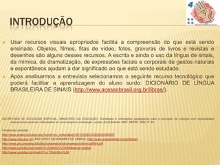 INTRODUÇÃO
    Usar recursos visuais apropriados facilita a compreensão do que está sendo
     ensinado. Objetos, filmes, fitas de vídeo, fotos, gravuras de livros e revistas e
     desenhos são alguns desses recursos. A escrita e ainda o uso da língua de sinais,
     da mímica, da dramatização, de expressões faciais e corporais de gestos naturais
     e espontâneos ajudam a dar significado ao que está sendo estudado.
    Após analisarmos a entrevista selecionamos o seguinte recurso tecnológico que
     poderá facilitar a aprendizagem do aluno surdo: DICIONÁRIO DE LÍNGUA
     BRASILEIRA DE SINAIS (http://www.acessobrasil.org.br/libras/).




SECRETARIA DE EDUCAÇÃO ESPECIAL, MINISTÉRIO DA EDUCAÇÃO. Estratégias e orientações pedagógicas para a educação de crianças com necessidades
    educacionais especiais: dificuldades de comunicação e sinalização: surdez. [livro] Brasília: MEC; SEESP, 2002, P. 49.


Fontes de consulta:
http://www.scielo.br/scielo.php?script=sci_arttext&pid=S0103-863X2004000300005
http://www.ines.gov.br/( RECURSO DICIONÁRIO DE LIBRAS: http://www.acessobrasil.org.br/libras/)
http://www.prp.unicamp.br/pibic/congressos/xiicongresso/cdrom/pdfN/4.pdf
http://www.youtube.com/watch?v=UleHGh7yOX8&feature=related
http://www.youtube.com/watch?v=TVbmXlm16JM
 