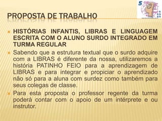 PROPOSTA DE TRABALHO
   HISTÓRIAS INFANTIS, LIBRAS E LINGUAGEM
    ESCRITA COM O ALUNO SURDO INTEGRADO EM
    TURMA REGULAR
   Sabendo que a estrutura textual que o surdo adquire
    com a LIBRAS é diferente da nossa, utilizaremos a
    história PATINHO FEIO para a aprendizagem de
    LIBRAS e para integrar e propiciar o aprendizado
    não só para a aluna com surdez como também para
    seus colegas de classe.
   Para esta proposta o professor regente da turma
    poderá contar com o apoio de um intérprete e ou
    instrutor.
 