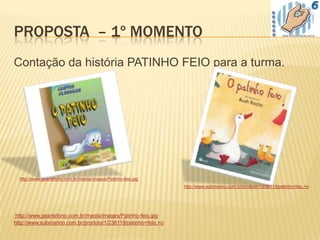 PROPOSTA – 1º MOMENTO
Contação da história PATINHO FEIO para a turma.




  http://www.geartefono.com.br/media/images/Patinho-feio.jpg
                                                               http://www.submarino.com.br/produto/1/238119/patinho+feio,+o




http://www.geartefono.com.br/media/images/Patinho-feio.jpg
http://www.submarino.com.br/produto/1/238119/patinho+feio,+o
 