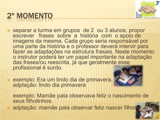 2º MOMENTO
   separar a turma em grupos de 2 ou 3 alunos, propor
    escrever frases sobre a história com o apoio de
    imagens da mesma. Cada grupo seria responsável por
    uma parte da história e o professor deverá intervir para
    fazer as adaptações na estrutura frasais. Neste momento
    o instrutor poderá ter um papel importante na adaptação
    das frases/ou reescrita, já que geralmente esse
    profissional é surdo.

   exemplo: Era um lindo dia de primavera.
    adptação: lindo dia primavera
    exemplo: Mamãe pata observava feliz o nascimento de
    seus filhotinhos.
   adptação: mamãe pata observar feliz nascer filhotes
 