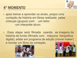 4º MOMENTO
   após treinar e aprender os sinais, propor uma
    contação da história em libras realizada pelas
    crianças (grupos) com: -um leitor
           -um interpréte aluno

    Essa etapa será filmada usando as imagens da
    história de fundo (filmado com máquina fotográfica
    digital), editar em programa de edição (movie maker)
    e montar um filme da contação.



          (http://inclusodosurdo.blogspot.com/2010_06_01_archive.html)   (busca de imagens - www. Google.com.br)
 