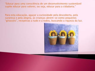 “Educar para uma consciência de um desenvolvimento sustentável supõe educar para valores, ou seja, educar para a cidadania.”Para esta educação, aguçar a curiosidade pela descoberta, pela surpresa e pela alegria, as crianças abrem-se como pequenos “girassóis”, receptivas a tudo e a todos, buscando a riqueza da luz. 