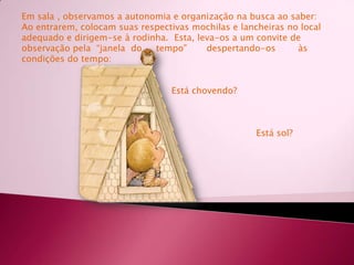 Em sala , observamos a autonomia e organização na busca ao saber:Ao entrarem, colocam suas respectivas mochilas e lancheirasno local adequado e dirigem-se à rodinha.  Esta, leva-os a um convite de observação pela  “janela  do     tempo”       despertando-os        às condições do tempo:                                                      Está chovendo?                                                                                   Está sol?