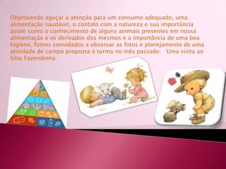 Objetivando aguçar a atenção para um consumo adequado, uma alimentação saudável, o contato com a natureza e sua importância assim como o conhecimento de alguns animais presentes em nossa alimentação e os derivados dos mesmos e a importância de uma boa higiene, fomos convidados a observar as fotos e planejamento de uma atividade de campo proposta à turma no mês passado:   Uma visita ao Sítio Fazendinha.