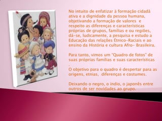 No intuito de enfatizar à formação cidadã   ativa e a dignidade da pessoa humana, objetivando a formação de valores  e respeito as diferenças e características próprias de grupos, famílias e ou regiões, dá-se, ludicamente, a pesquisa e estudo a Educação das relações Étnico-Raciais e ao ensino da História e cultura Afro- Brasileira. Para tanto, vimos um “Quadro de fotos” de suas próprias famílias e suas características. O objetivo para o quadro é despertar para as origens, etnias,  diferenças e costumes.Deixando o negro, o índio, o japonês entre outros de ser novidades ao grupo.
