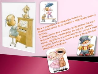Para a cognição, coordenação motora e desenvolvimento da oralidade e identidade:usam a música.O movimento que a música proporciona faz com que exercitem a percepção do espaço, tempo, ritmo, equilíbrio e conhecimento do corpo e suas próprias limitações, assim como a do outro nas atividades em dupla.