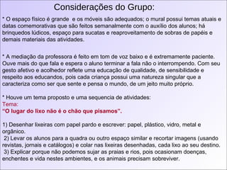 Considerações do Grupo: * O espaço físico é grande  e os móveis são adequados; o mural possui temas atuais e datas comemorativas que são feitos semanalmente com o auxílio dos alunos; há brinquedos lúdicos, espaço para sucatas e reaproveitamento de sobras de papéis e demais materiais das atividades. * A mediação da professora é feito em tom de voz baixo e é extremamente paciente. Ouve mais do que fala e espera o aluno terminar a fala não o interrompendo. Com seu gesto afetivo e acolhedor reflete uma educação de qualidade, de sensibilidade e respeito aos educandos, pois cada criança possui uma natureza singular que a caracteriza como ser que sente e pensa o mundo, de um jeito muito próprio.  * Houve um tema proposto e uma sequencia de atividades: Tema:   “ O lugar do lixo não é o chão que pisamos”. 1) Desenhar lixeiras com papel pardo e escrever: papel, plástico, vidro, metal e orgânico. 2) Levar os alunos para a quadra ou outro espaço similar e recortar imagens (usando revistas, jornais e catálogos) e colar nas lixeiras desenhadas, cada lixo ao seu destino. 3) Explicar porque não podemos sujar as praias e rios, pois ocasionam doenças, enchentes e vida nestes ambientes, e os animais precisam sobreviver. 
