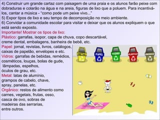 4) Construir um grande cartaz com paisagem de uma praia e os alunos farão peixe com dobraduras e colarão na água e na areia, figuras de lixo que a poluem. Para incentivá-los, cantar a música - “como pode um peixe vivo...”  5) Expor tipos de lixo e seu tempo de decomposição no meio ambiente. 6) Convidar a comunidade escolar para visitar e deixar que os alunos expliquem o que está sendo exposto. Importante! Mostrar os tipos de lixo: Plástico:  garrafas, isopor, capa de chuva, copo descartável, creme dental, embalagens, banheira de bebê, etc. Papel:  jornal, revistas, livros, catálogos, caixas de papelão, envelopes e etc. Vidros:  garrafas de bebidas, remédios,  cosméticos, louças, bolas de gude, lâmpadas, espelhos,  óculos de grau, etc. Metal:  latas de alumínio,  grampos de cabelo, chave, spray, panelas, etc. Orgânico:  restos de alimento como carnes, vegetais, frutas, osso, casca de ovo, sobras de madeiras das serrarias, entre outros. 