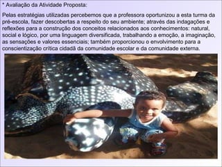 * Avaliação da Atividade Proposta: Pelas estratégias utilizadas percebemos que a professora oportunizou a esta turma da pré-escola, fazer descobertas a respeito do seu ambiente; através das indagações e reflexões para a construção dos conceitos relacionados aos conhecimentos: natural, social e lógico, por uma linguagem diversificada, trabalhando a emoção, a imaginação, as sensações e valores essenciais; também proporcionou o envolvimento para a conscientização crítica cidadã da comunidade escolar e da comunidade externa. 