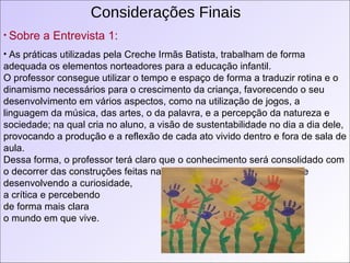 Considerações Finais Sobre a Entrevista 1: As práticas utilizadas pela Creche Irmãs Batista, trabalham de forma adequada os elementos norteadores para a educação infantil.  O professor consegue utilizar o tempo e espaço de forma a traduzir rotina e o dinamismo necessários para o crescimento da criança, favorecendo o seu desenvolvimento em vários aspectos, como na utilização de jogos, a linguagem da música, das artes, o da palavra, e a percepção da natureza e sociedade; na qual cria no aluno, a visão de sustentabilidade no dia a dia dele, provocando a produção e a reflexão de cada ato vivido dentro e fora de sala de aula.  Dessa forma, o professor terá claro que o conhecimento será consolidado com o decorrer das construções feitas na sua vida educacional, refletindo e desenvolvendo a curiosidade,  a crítica e percebendo  de forma mais clara o mundo em que vive.   