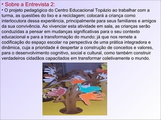 Sobre a Entrevista 2: O projeto pedagógico do Centro Educacional Topázio ao trabalhar com a turma, as questões do lixo e a reciclagem; colocará a criança como interlocutora dessa experiência, principalmente para seus familiares e amigos da sua convivência. Ao vivenciar esta atividade em sala, as crianças serão conduzidas a pensar em mudanças significativas para o seu contexto educacional e para a transformação do mundo; já que nos remete a codificação do espaço escolar na perspectiva de uma prática integradora e dinâmica, cuja a prioridade é despertar a construção de conceitos e valores, para o desenvolvimento cognitivo, social e cultural, como também construir verdadeiros cidadãos capacitados em transformar coletivamente o mundo. 