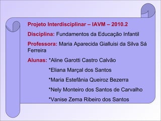 Projeto Interdisciplinar – IAVM – 2010.2 Disciplina:  Fundamentos da Educação Infantil Professora:  Maria Aparecida Gialluisi da Silva Sá Ferreira Alunas:   *Aline Garotti Castro Calvão *Eliana Marçal dos Santos *Maria Estefânia Queiroz Bezerra *Nely Monteiro dos Santos de Carvalho *Vanise Zema Ribeiro dos Santos 