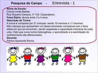 Pesquisa de Campo  -   Entrevista - 1 Nome da Escola:  Creche Irmãs Batista Rua Siqueira Campos, nº 132- Copacabana. Faixa Etária:  alunos entre 3 e 4 anos. Descrição da Turma:   A turma é composta por 21 crianças, sendo 10 meninos e 11 meninas. São crianças que apresentam um desenvolvimento compatível com a faixa etária em que se encontram, sendo respeitada a capacidade individual de cada uma. Visto que numa turma heterogênea, o aprendizado e a assimilação de conhecimento são diferenciados. Docente: Petrina Aparecida Rocha. 