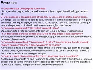 Perguntas: 1- Quais recursos pedagógicos você utiliza?  Livros, revistas, jogos, vídeo, aparelho de som, tinta, papel diversificado, giz de cera, etc. 2- O seu espaço é adequado para atividades, ou você acha que falta alguma coisa... Em relação às atividades de sala de aula, considero o ambiente adequado, porém para atividades que requer espaços abertos como recreação não; isso porque os pátios que temos são pequenos, limitando assim a movimentação das crianças. 3- Como é o planejamento? Semestral, semanal, diário? O planejamento é feito semanalmente com um tema e duração predeterminada.  4- A direção/coordenação pedagógica auxilia na preparação do planejamento?  Sempre; temos uma PA (Professora Pedagógica) que auxilia na construção e realização de nosso planejamento. 5- Como é feita a avaliação? A observação é diária? Você faz algum tipo de anotação, relatório para acompanhar o desenvolvimento da criança?  A avaliação é diária e a mesma acontece através de anotações, que além da avaliação facilita a construção do relatório de desenvolvimento de cada criança; esse relatório é feito duas vezes no ano e entregue aos pais. 6- Caso a criança não se desenvolva como o esperado, qual a sua atitude? Analisamos em conjunto na sala, tentamos descobrir onde está a dificuldade e juntos os educadores da turma promovem atividades que abordem o tema e de forma agradável repetimos a mesma, até que essa dificuldade seja superada. 