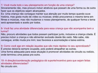 7- Você muda todo o seu planejamento em função de uma criança? Sinceramente não, mas procuro incluir atrativos que possam de uma forma ou de outra fazer que os objetivos sejam alcançados. Ex: Uma criança não consegue manter sua atenção por muito tempo quando ouve história, mas gosta muito de vídeo ou músicas; então procuramos o mesmo tema em filmes e músicas, mas não mudamos o nosso planejamento, de qualquer forma o tema será apresentado e aceito por todos. 8- Você faz uma atividade diferenciada para essa criança que não acompanha bem a turma? Não, procuro atividades que todos possam participar junto, inclusive a criança citada. É preciso incluir a criança e não alimentar exclusão desde tão cedo. Não sabe, não consegue, então muda pra mim; isso favorece a acomodação e baixa estima. 9- Como você age em relação àquelas que são mais rápidas no seu aprendizado? É preciso deixá-la sempre ocupada, pois poderá atrapalhar as outras. Uma forma adequada para essa situação é promover atividades de circuito ou rodízio, onde terminou uma passa pra outra. 10- A direção/coordenação pedagógica dá suporte/incentivo para que sejam feitas atividades diferenciadas?  No circuito sim. 