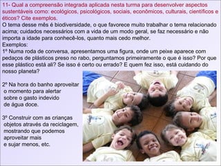 11- Qual a compreensão integrada aplicada nesta turma para desenvolver aspectos sustentáveis como: ecológicos, psicológicos, sociais, econômicos, culturais, científicos e éticos? Cite exemplos. O tema desse mês é biodiversidade, o que favorece muito trabalhar o tema relacionado acima; cuidados necessários com a vida de um modo geral, se faz necessário e não importa a idade para conhecê-los, quanto mais cedo melhor. Exemplos: 1º Numa roda de conversa, apresentamos uma figura, onde um peixe aparece com pedaços de plásticos preso no rabo, perguntamos primeiramente o que é isso? Por que esse plástico está ali? Se isso é certo ou errado? E quem fez isso, está cuidando do nosso planeta?  2º Na hora do banho aproveitar o momento para alertar sobre o gasto indevido de água doce. 3º Construir com as crianças objetos através da reciclagem, mostrando que podemos  aproveitar mais e sujar menos, etc. 
